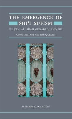 The Emergence of Shi'i Sufism: Sultan 'Ali Shah Gunabadi and His Commentary on the Qur'an by Cancian, Alessandro