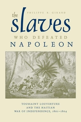 The Slaves Who Defeated Napol?on: Toussaint Louverture and the Haitian War of Independence, 1801-1804 by Girard, Philippe R.