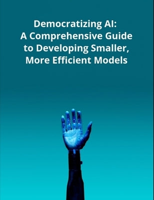 Democratizing AI: A Comprehensive Guide to Developing Smaller, More Efficient Models by Press, Rosey