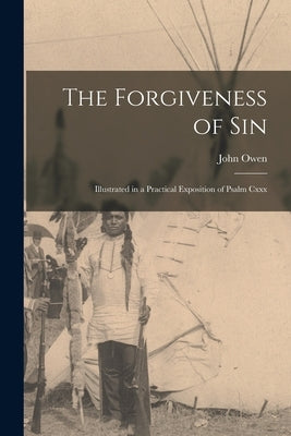 The Forgiveness of Sin: Illustrated in a Practical Exposition of Psalm Cxxx by Owen, John