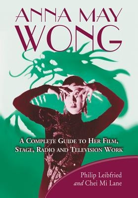 Anna May Wong: A Complete Guide to Her Film, Stage, Radio and Television Work by Leibfried, Philip