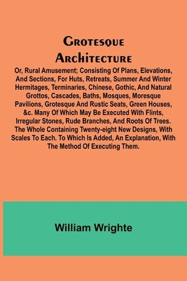 Grotesque Architecture; Or, Rural Amusement; Consisting Of Plans, Elevations, And Sections, For Huts, Retreats, Summer And Winter Hermitages, Terminar by Wrighte, William
