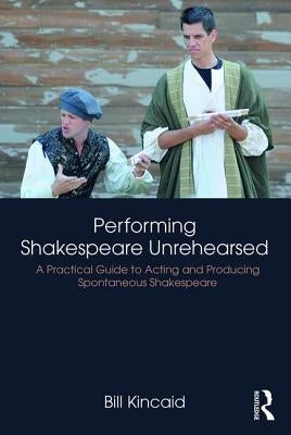 Performing Shakespeare Unrehearsed: A Practical Guide to Acting and Producing Spontaneous Shakespeare by Kincaid, Bill