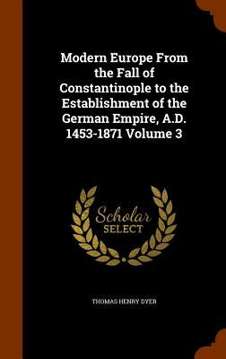 Modern Europe From the Fall of Constantinople to the Establishment of the German Empire, A.D. 1453-1871 Volume 3 by Dyer, Thomas Henry