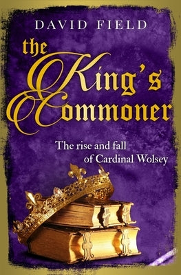 The King's Commoner: The rise and fall of Cardinal Wolsey by Field, David