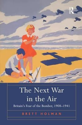 The Next War in the Air: Britain's Fear of the Bomber, 1908-1941 by Holman, Brett