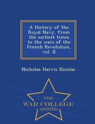 A History of the Royal Navy, from the earliest times to the wars of the French Revolution, vol. II - War College Series by Nicolas, Nicholas Harris