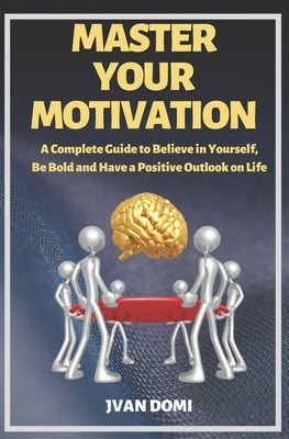 Master Your Motivation: A Complete Guide To Believe in Yourself, Be Bold and Have a Positive Outlook on Life by Domi, Jvan