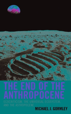 The End of the Anthropocene: Ecocriticism, the Universal Ecosystem, and the Astropocene by Gormley, Michael J.