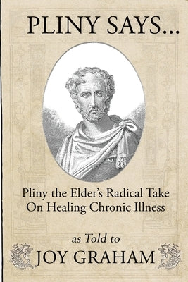 Pliny Says: Pliny the Elder's Radical Take on Healing Chronic Illness as Told to Joy Graham by Graham, Joy