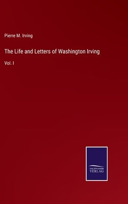 The Life and Letters of Washington Irving: Vol. I by Irving, Pierre M.