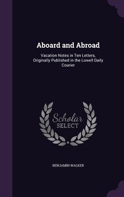 Aboard and Abroad: Vacation Notes in Ten Letters, Originally Published in the Lowell Daily Courier by Walker, Benjamin