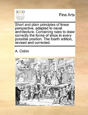 Short and Plain Principles of Linear Perspective, Adapted to Naval Architecture. Containing Rules to Draw Correctly the Forms of Ships in Every Possib by Cobin, A.