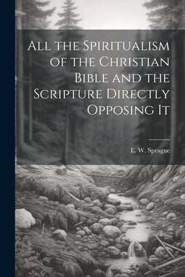 All the Spiritualism of the Christian Bible and the Scripture Directly Opposing It by Sprague, E. W. (Eli Wilmot) B. 1847