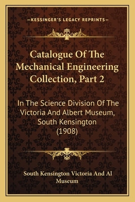 Catalogue Of The Mechanical Engineering Collection, Part 2: In The Science Division Of The Victoria And Albert Museum, South Kensington (1908) by South Kensington Museum