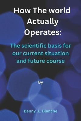 How The World Actually Operates: The scientific basis for our current situation and future course by Blanche, Benny L.
