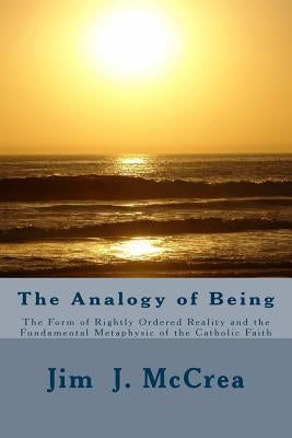 The Analogy of Being: The Form of Rightly Ordered Reality and the Fundamental Metaphysic of the Catholic Faith by McCrea, Jim J.