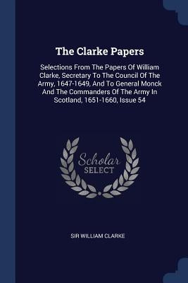 The Clarke Papers: Selections From The Papers Of William Clarke, Secretary To The Council Of The Army, 1647-1649, And To General Monck An by Clarke, William