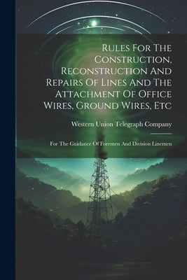 Rules For The Construction, Reconstruction And Repairs Of Lines And The Attachment Of Office Wires, Ground Wires, Etc: For The Guidance Of Foremen And by Western Union Telegraph Company