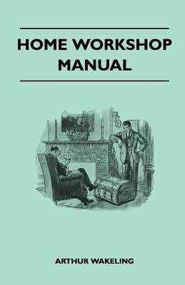 Home Workshop Manual - How to Make Furniture, Ship and Airplane Models, Radio Sets, Toys, Novelties, House and Garden Conveniences, Sporting Equipment by Wakeling, Arthur