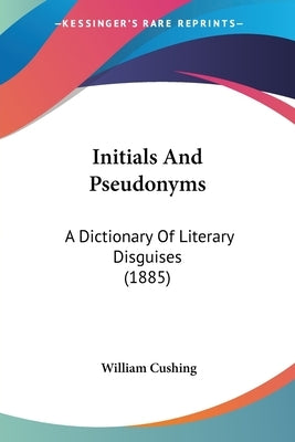 Initials And Pseudonyms: A Dictionary Of Literary Disguises (1885) by Cushing, William
