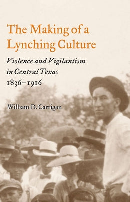 The Making of a Lynching Culture: Violence and Vigilantism in Central Texas, 1836-1916 by Carrigan, William D.