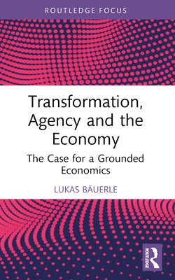 Transformation, Agency and the Economy: The Case for a Grounded Economics by B?uerle, Lukas