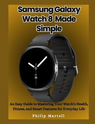 Samsung Galaxy Watch 8 Made Simple: An Easy Guide to Mastering Your Watch's Health, Fitness, and Smart Features for Everyday Life by Martell, Philip