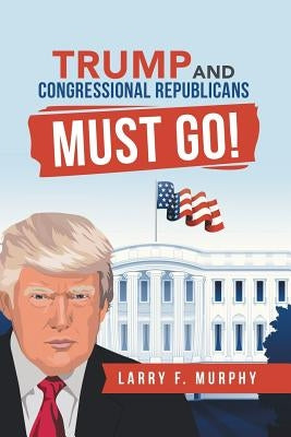 Trump and Congressional Republicans Must Go! by Murphy, Larry F.