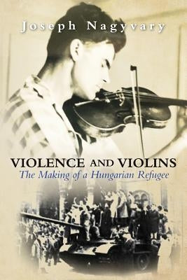 Violence and Violins: The Making of a Hungarian Refugee by Nagyvary, Joseph