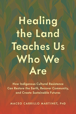 Healing the Land Teaches Us Who We Are: How Indigenous Cultural Resistance Can Restore the Earth, Recover Community, and Create Sustainable Futures by Carrillo Martinet, Maceo