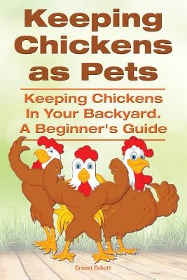 Keeping Chickens as Pets. Keeping Chickens in Your Backyard. A Beginner's Guide by Eshott, Ernest