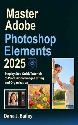 Master Adobe Photoshop Elements 2025: Step by Step Quick Tutorials to Professional Image Editing and Organization by J. Bailey, Dana