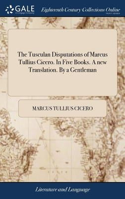 The Tusculan Disputations of Marcus Tullius Cicero. In Five Books. A new Translation. By a Gentleman by Cicero, Marcus Tullius
