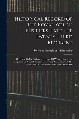 Historical Record Of The Royal Welch Fusiliers, Late The Twenty-third Regiment: Or, Royal Welsh Fusiliers (the Prince Of Wales's Own Royal Regiment Of by Broughton-Mainwaring, Rowland