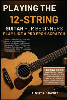 Playing the 12-String Guitar for Beginners: PLAY LIKE A PRO FROM SCRATCH: A Comprehensive Step-by-Step Guide to Mastering Chords, Strumming, Fingerpic by Sanchez, Albert K.