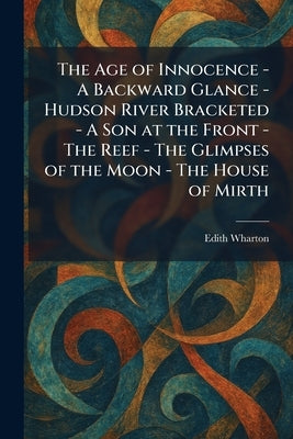 The Age of Innocence - A Backward Glance - Hudson River Bracketed - A Son at the Front - The Reef - The Glimpses of the Moon - The House of Mirth by Wharton, Edith