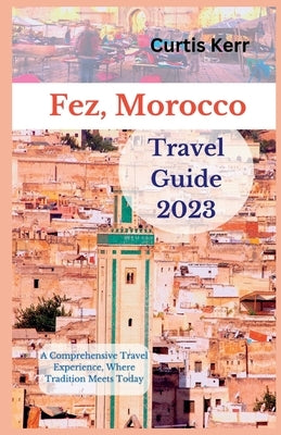Fez, Morocco Travel Guide 2023: A Comprehensive Travel Experience, Where Tradition Meets Today by Kerr, Curtis