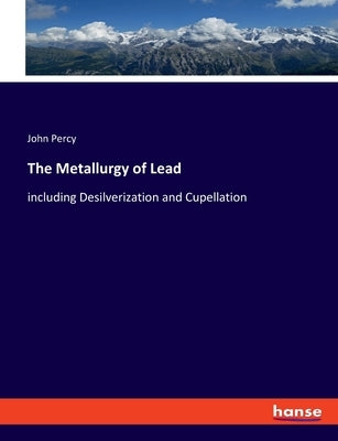 The Metallurgy of Lead: including Desilverization and Cupellation by Percy, John