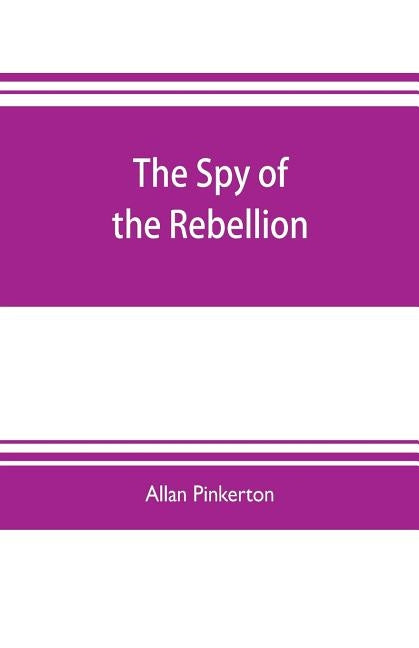 The spy of the rebellion: being a true history of the spy system of the United States Army during the late rebellion, revealing many secrets of by Pinkerton, Allan