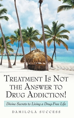 Treatment Is Not the Answer to Drug Addiction!: Divine Secrets to Living a Drug-Free Life by Success, Damilola