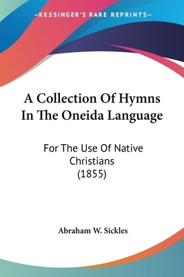 A Collection Of Hymns In The Oneida Language: For The Use Of Native Christians (1855) by Sickles, Abraham W.