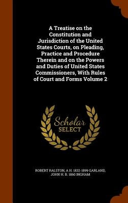 A Treatise on the Constitution and Jurisdiction of the United States Courts, on Pleading, Practice and Procedure Therein and on the Powers and Duties by Ralston, Robert