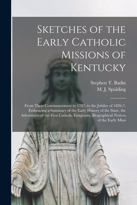Sketches of the Early Catholic Missions of Kentucky: From Their Commencement in 1787, to the Jubilee of 1826-7, Embracing a Summary of the Early Histo by Badin, Stephen T. 1768-1853