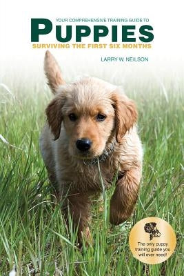 Your Comprehensive Training Guide to PUPPIES: Surviving the First Six Months by Neilson, Larry W.