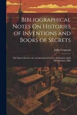 Bibliographical Notes On Histories of Inventions and Books of Secrets: Six Papers Read to the Archæological Society of Glasgow April 1882-January 1888 by Ferguson, John
