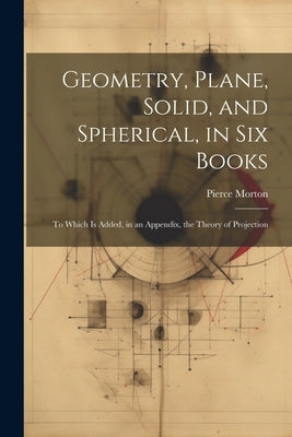 Geometry, Plane, Solid, and Spherical, in Six Books: To Which Is Added, in an Appendix, the Theory of Projection by Morton, Pierce