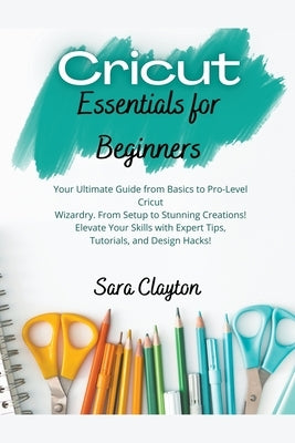 Cricut Essentials for Beginners: Your Ultimate Guide from Basics to Pro-Level Cricut Wizardry. From Setup to Stunning Creations! Elevate Your Skills w by Clayton, Sara