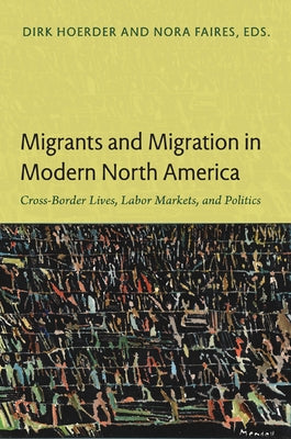 Migrants and Migration in Modern North America: Cross-Border Lives, Labor Markets, and Politics by Hoerder, Dirk