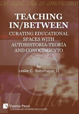Teaching In/Between: Curating Educational Spaces with autohistoria-teoría and conocimiento by Sotomayor, Leslie C., II